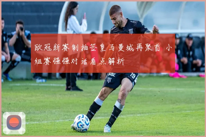 欧冠新赛制抽签皇马曼城再聚首 小组赛强强对话看点解析