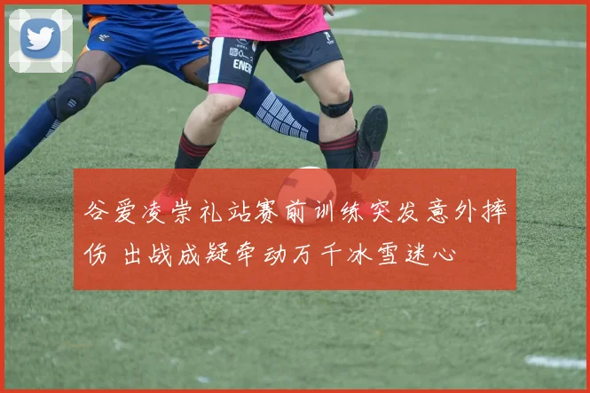 谷爱凌崇礼站赛前训练突发意外摔伤 出战成疑牵动万千冰雪迷心