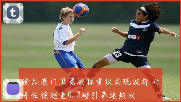 徐灿澳门卫冕战称重仪式现波折 对手伍德超重0.2磅引拳迷热议