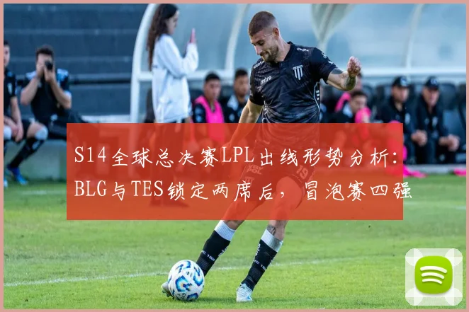 S14全球总决赛LPL出线形势分析:BLG与TES锁定两席后,冒泡赛四强争最后两门票