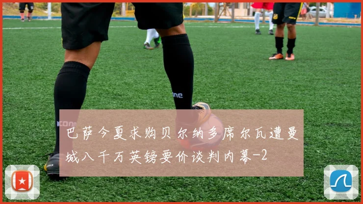 巴萨今夏求购贝尔纳多席尔瓦遭曼城八千万英镑要价谈判内幕