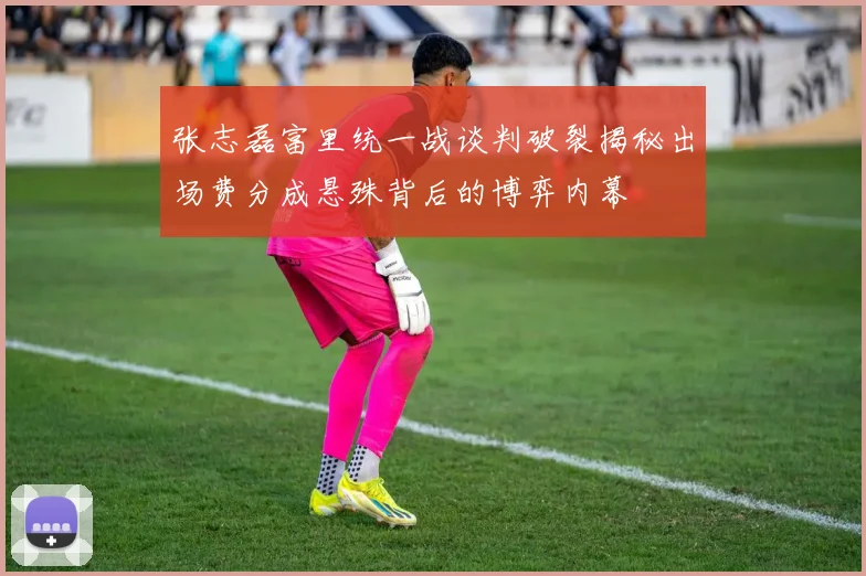 张志磊富里统一战谈判破裂揭秘出场费分成悬殊背后的博弈内幕