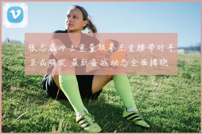 张志磊冲击重量级拳王金腰带对手正式确定 最新备战动态全面揭晓