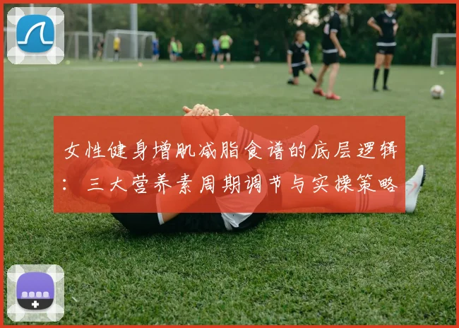 女性健身增肌减脂食谱的底层逻辑:三大营养素周期调节与实操策略