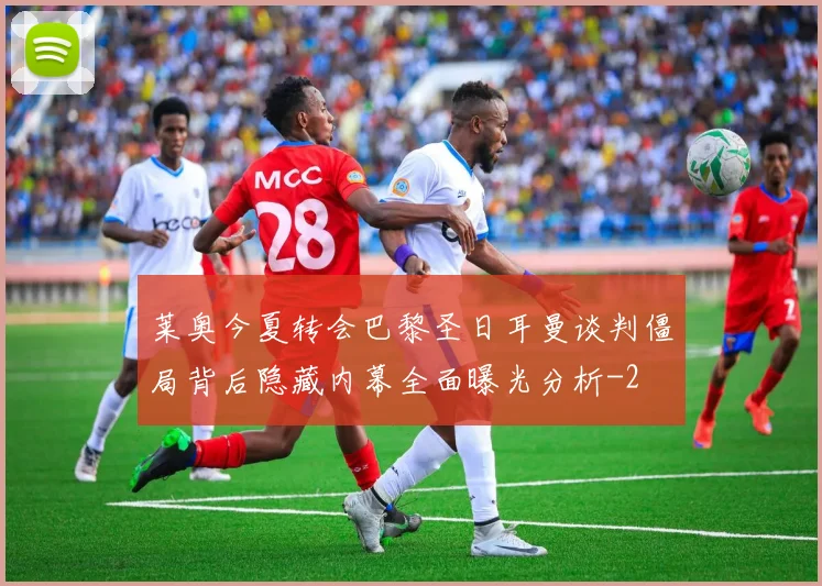 莱奥今夏转会巴黎圣日耳曼谈判僵局背后隐藏内幕全面曝光分析