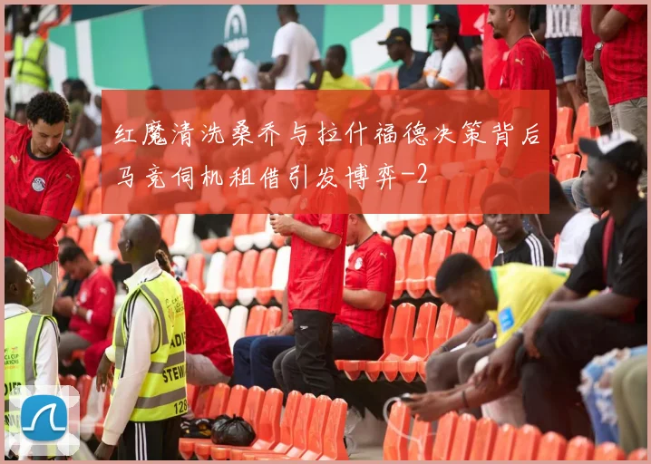 红魔清洗桑乔与拉什福德决策背后马竞伺机租借引发博弈