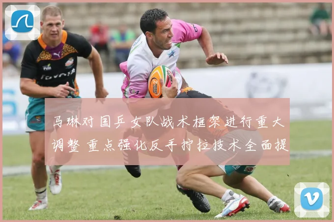 马琳对国乒女队战术框架进行重大调整 重点强化反手拧拉技术全面提升核心竞争力