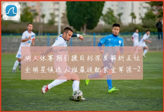 湖人休赛期引援目标深度解析五位全明星候选人谁最适配紫金军团