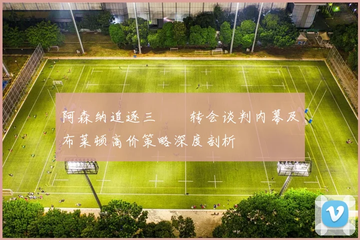 阿森纳追逐三笘薫转会谈判内幕及布莱顿高价策略深度剖析