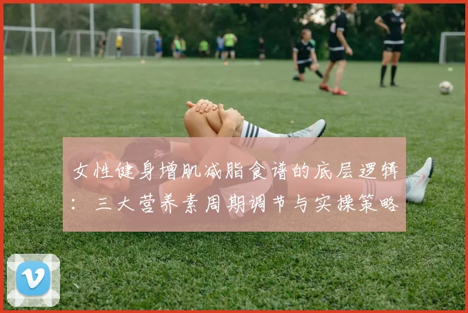 女性健身增肌减脂食谱的底层逻辑：三大营养素周期调节与实操策略