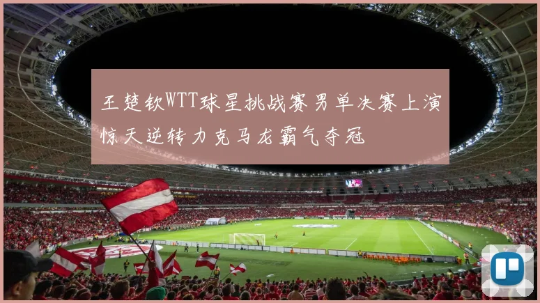 王楚钦WTT球星挑战赛男单决赛上演惊天逆转力克马龙霸气夺冠