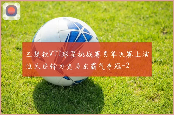 王楚钦WTT球星挑战赛男单决赛上演惊天逆转力克马龙霸气夺冠