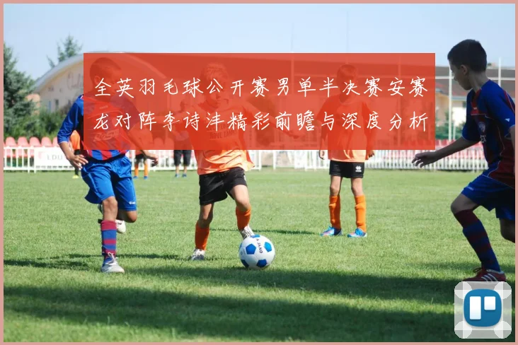 全英羽毛球公开赛男单半决赛安赛龙对阵李诗沣精彩前瞻与深度分析