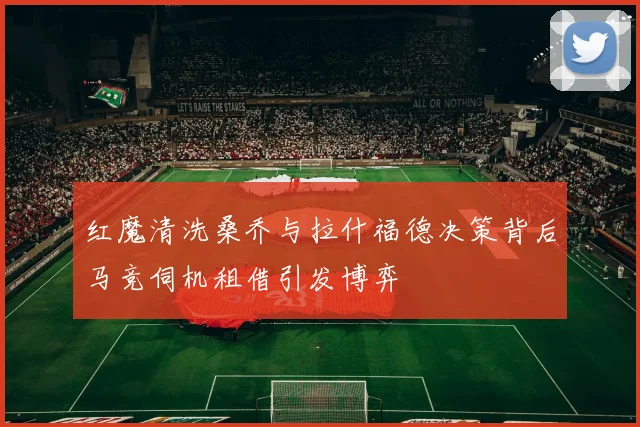 红魔清洗桑乔与拉什福德决策背后马竞伺机租借引发博弈