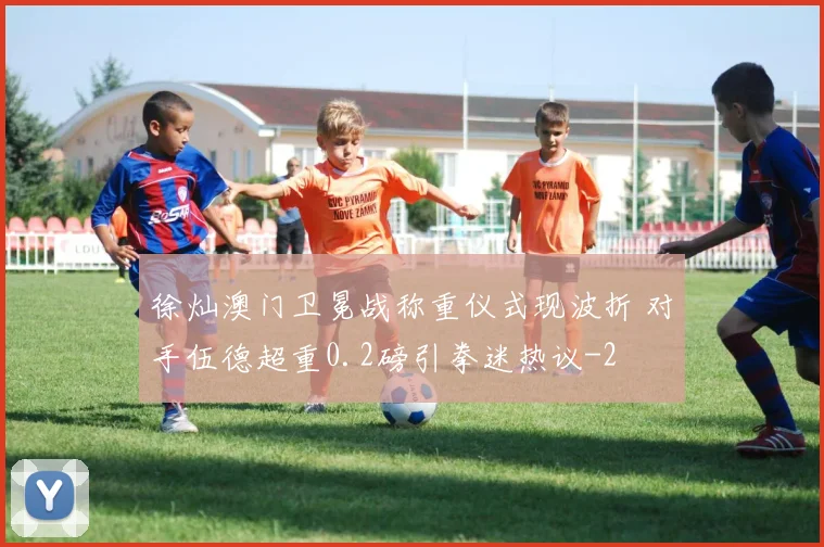 徐灿澳门卫冕战称重仪式现波折 对手伍德超重0.2磅引拳迷热议