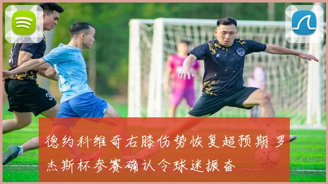 德约科维奇右膝伤势恢复超预期 罗杰斯杯参赛确认令球迷振奋