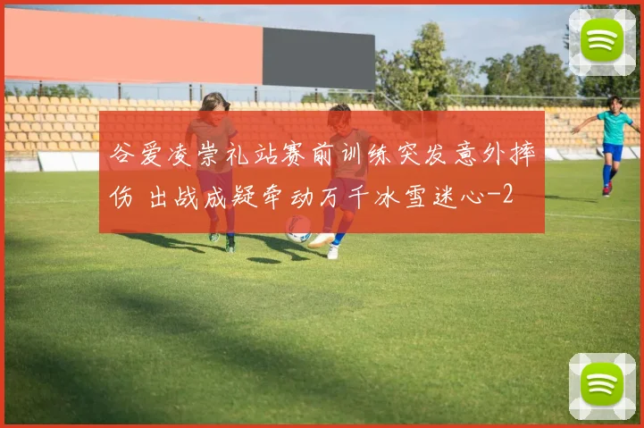 谷爱凌崇礼站赛前训练突发意外摔伤 出战成疑牵动万千冰雪迷心