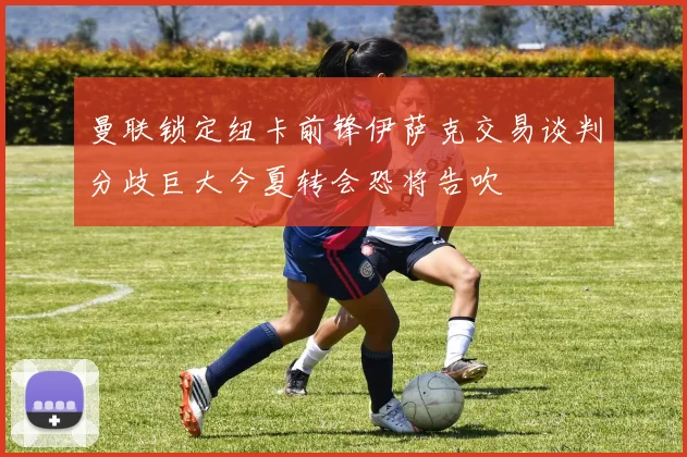 曼联锁定纽卡前锋伊萨克交易谈判分歧巨大今夏转会恐将告吹