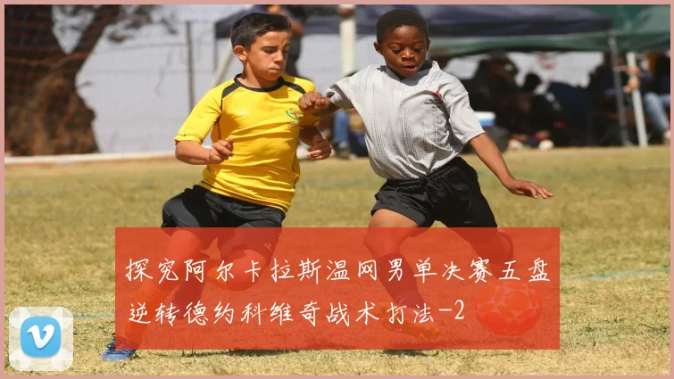 探究阿尔卡拉斯温网男单决赛五盘逆转德约科维奇战术打法