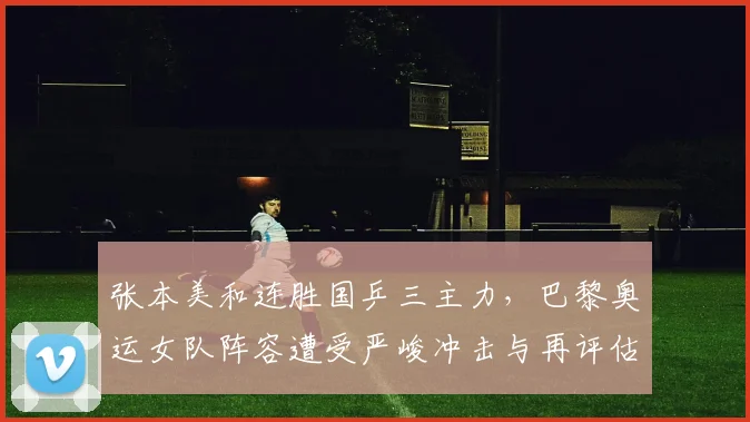 张本美和连胜国乒三主力，巴黎奥运女队阵容遭受严峻冲击与再评估