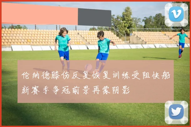 伦纳德膝伤反复恢复训练受阻快船新赛季争冠前景再蒙阴影