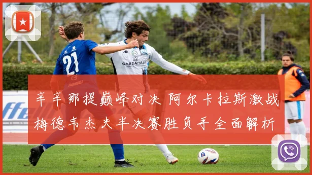 辛辛那提巅峰对决 阿尔卡拉斯激战梅德韦杰夫半决赛胜负手全面解析