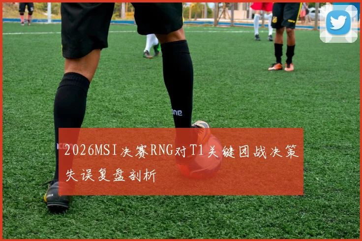 2026MSI决赛RNG对T1关键团战决策失误复盘剖析