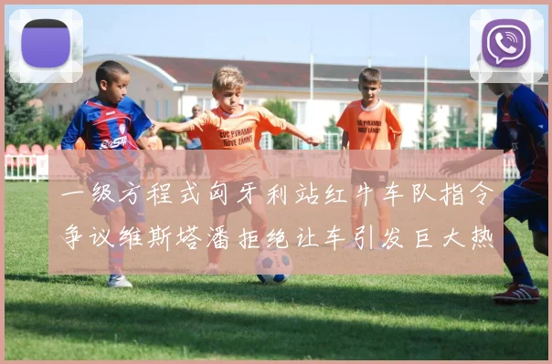 一级方程式匈牙利站红牛车队指令争议维斯塔潘拒绝让车引发巨大热议