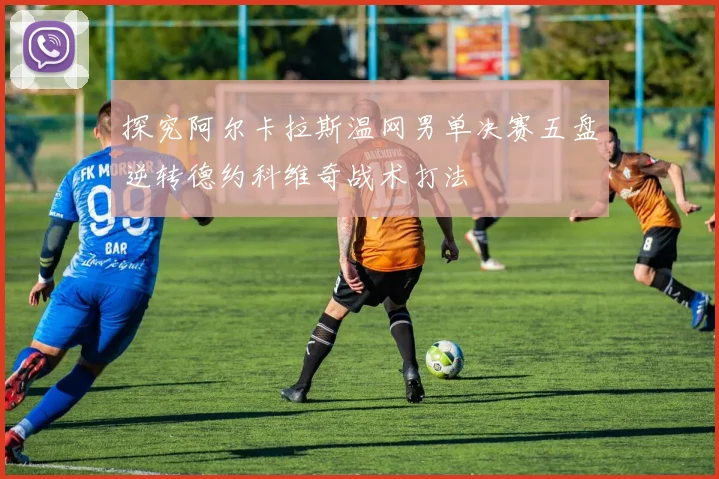 探究阿尔卡拉斯温网男单决赛五盘逆转德约科维奇战术打法