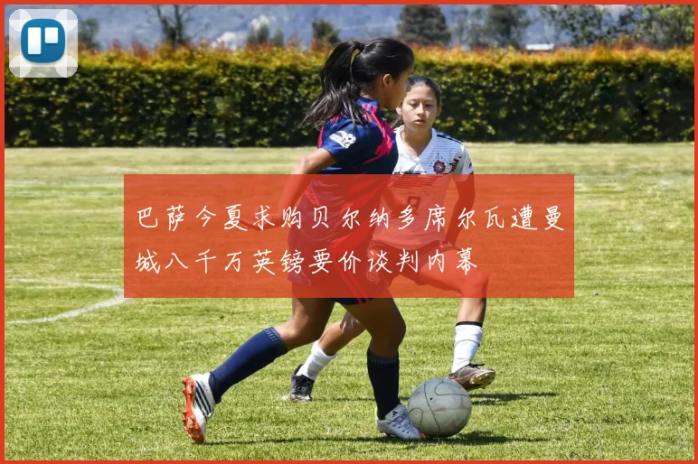 巴萨今夏求购贝尔纳多席尔瓦遭曼城八千万英镑要价谈判内幕