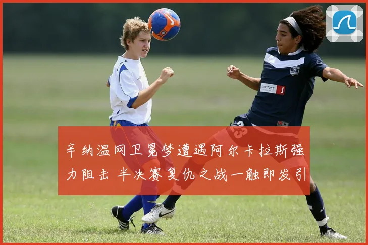 辛纳温网卫冕梦遭遇阿尔卡拉斯强力阻击 半决赛复仇之战一触即发引爆全场