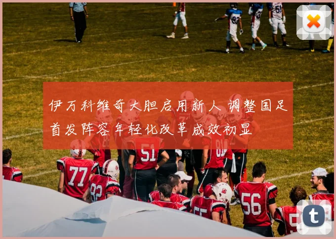 伊万科维奇大胆启用新人 调整国足首发阵容年轻化改革成效初显